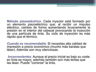 Método piezoeléctrico. Cada inyector está formado por
un elemento piezoeléctrico que, al recibir un impulso
eléctrico, cambia de forma aumentando bruscamente la
presión en el interior del cabezal provocando la inyección
de una partícula de tinta. Su ciclo de inyección es más
rápido que el térmico.
Cuando es recomendable: Si necesitas alta calidad de
impresión a precio económico (mucho más baratas que
láser). Además son muy silenciosas.
Inconvenientes: Aunque el precio inicial es bajo su coste
en tinta es mayor, además también son más lentas que
las láser. Puede "correrse" la tinta.
 