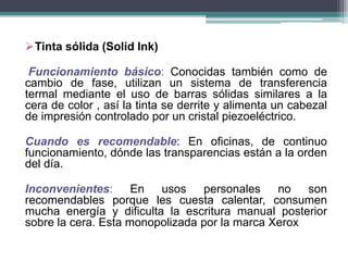 Tinta sólida (Solid Ink)
Funcionamiento básico: Conocidas también como de
cambio de fase, utilizan un sistema de transferencia
termal mediante el uso de barras sólidas similares a la
cera de color , así la tinta se derrite y alimenta un cabezal
de impresión controlado por un cristal piezoeléctrico.
Cuando es recomendable: En oficinas, de continuo
funcionamiento, dónde las transparencias están a la orden
del día.
Inconvenientes: En usos personales no son
recomendables porque les cuesta calentar, consumen
mucha energía y dificulta la escritura manual posterior
sobre la cera. Esta monopolizada por la marca Xerox
 