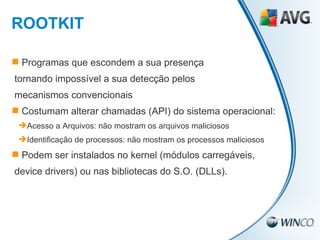 Programas que escondem a sua presença  tornando impossível a sua detecção pelos mecanismos convencionais Costumam alterar chamadas (API) do sistema operacional: Acesso a Arquivos: não mostram os arquivos maliciosos Identificação de processos: não mostram os processos maliciosos Podem ser instalados no kernel (módulos carregáveis,  device drivers) ou nas bibliotecas do S.O. (DLLs). ROOTKIT 