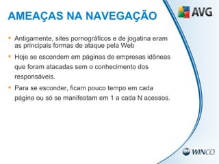 Antigamente, sites pornográficos e de jogatina eram as principais formas de ataque pela Web Hoje se escondem em páginas de empresas idôneas que foram atacadas sem o conhecimento dos responsáveis. Para se esconder, ficam pouco tempo em cada página ou só se manifestam em 1 a cada N acessos. AMEAÇAS NA NAVEGAÇÃO 
