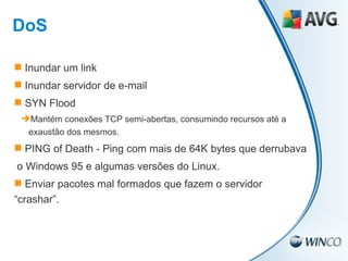 Inundar um link Inundar servidor de e-mail SYN Flood Mantém conexões TCP semi-abertas, consumindo recursos até a exaustão dos mesmos. PING of Death - Ping com mais de 64K bytes que derrubava  o Windows 95 e algumas versões do Linux. Enviar pacotes mal formados que fazem o servidor “crashar”. DoS 