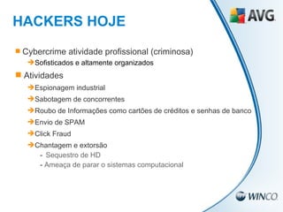 HACKERS HOJE Cybercrime atividade profissional (criminosa) Sofisticados e altamente organizados Atividades Espionagem industrial Sabotagem de concorrentes Roubo de Informações como cartões de créditos e senhas de banco Envio de SPAM Click Fraud Chantagem e extorsão -  Sequestro de HD -  Ameaça de parar o sistemas computacional 