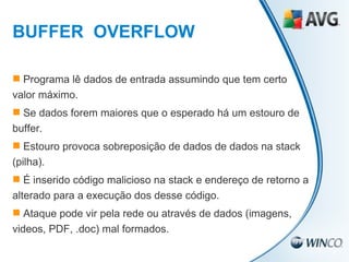 Programa lê dados de entrada assumindo que tem certo valor máximo. Se dados forem maiores que o esperado há um estouro de buffer. Estouro provoca sobreposição de dados de dados na stack (pilha). É inserido código malicioso na stack e endereço de retorno a alterado para a execução dos desse código. Ataque pode vir pela rede ou através de dados (imagens, videos, PDF, .doc) mal formados. BUFFER  OVERFLOW 