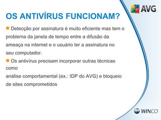 Detecção por assinatura é muito eficiente mas tem o problema da janela de tempo entre a difusão da ameaça na internet e o usuário ter a assinatura no seu computador. Os antivírus precisam incorporar outras técnicas como análise comportamental (ex.: IDP do AVG) e bloqueio de sites comprometidos OS ANTIVÍRUS FUNCIONAM? 