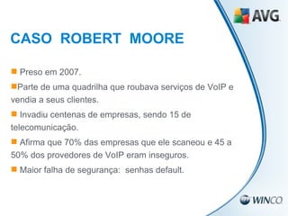 CASO  ROBERT  MOORE Preso em 2007. Parte de uma quadrilha que roubava serviços de VoIP e vendia a seus clientes. Invadiu centenas de empresas, sendo 15 de telecomunicação. Afirma que 70% das empresas que ele scaneou e 45 a 50% dos provedores de VoIP eram inseguros. Maior falha de segurança:  senhas default. 