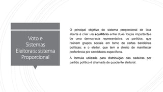 Voto e
Sistemas
Eleitorais: sistema
Proporcional
O principal objetivo do sistema proporcional de lista
aberta é criar um equilíbrio entre duas forças importantes
de uma democracia representativa: os partidos, que
reúnem grupos sociais em torno de certas bandeiras
políticas; e o eleitor, que tem o direito de manifestar
preferência por candidatos específicos.
A formula utilizada para distribuição das cadeiras por
partido político é chamada de quociente eleitoral.
 