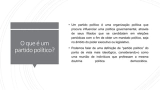O queé um
partidopolítico?
 Um partido político é uma organização política que
procura influenciar uma política governamental, através
de seus filiados que se candidatam em eleições
periódicas com o fim de obter um mandato político, seja
no âmbito do poder executivo ou legislativo.
 Podemos falar de uma definição de “partido político” do
ponto de vista mais ideológico, considerando-o como
uma reunião de indivíduos que professam a mesma
doutrina política democrática.
 