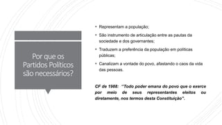 Porqueos
Partidos Políticos
sãonecessários?
 Representam a população;
 São instrumento de articulação entre as pautas da
sociedade e dos governantes;
 Traduzem a preferência da população em políticas
públicas;
 Canalizam a vontade do povo, afastando o caos da vida
das pessoas.
CF de 1988: ‘’Todo poder emana do povo que o exerce
por meio de seus representantes eleitos ou
diretamente, nos termos desta Constituição’’.
 