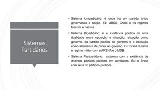 Sistemas
Partidários
 Sistema Unipartidário: é onde há um partido único
governando a nação. Ex: URSS, China e os regimes
fascista e nazista.
 Sistema Bipartidário: é a existência política de uma
dualidade entre oposição e situação, situação como
governo, ou partido político do governo e a oposição
como alternativa de poder ao governo. Ex: Brasil durante
o regime militar com a ARENA e o MDB.
 Sistema Pluripartidário: sistemas com a existência de
diversos partidos políticos em atividades. Ex: o Brasil
com seus 35 partidos políticos.
 