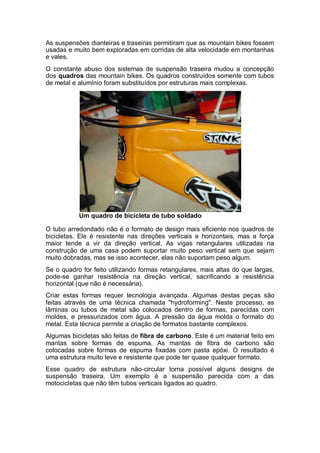 As suspensões dianteiras e traseiras permitiram que as mountain bikes fossem 
usadas e muito bem exploradas em corridas de alta velocidade em montanhas 
e vales. 
O constante abuso dos sistemas de suspensão traseira mudou a concepção 
dos quadros das mountain bikes. Os quadros construídos somente com tubos 
de metal e alumínio foram substituídos por estruturas mais complexas. 
Um quadro de bicicleta de tubo soldado 
O tubo arredondado não é o formato de design mais eficiente nos quadros de 
bicicletas. Ele é resistente nas direções verticais e horizontais, mas a força 
maior tende a vir da direção vertical. As vigas retangulares utilizadas na 
construção de uma casa podem suportar muito peso vertical sem que sejam 
muito dobradas, mas se isso acontecer, elas não suportam peso algum. 
Se o quadro for feito utilizando formas retangulares, mais altas do que largas, 
pode-se ganhar resistência na direção vertical, sacrificando a resistência 
horizontal (que não é necessária). 
Criar estas formas requer tecnologia avançada. Algumas destas peças são 
feitas através de uma técnica chamada "hydroforming". Neste processo, as 
lâminas ou tubos de metal são colocados dentro de formas, parecidas com 
moldes, e pressurizados com água. A pressão da água molda o formato do 
metal. Esta técnica permite a criação de formatos bastante complexos. 
Algumas bicicletas são feitas de fibra de carbono. Este é um material feito em 
mantas sobre formas de espuma. As mantas de fibra de carbono são 
colocadas sobre formas de espuma fixadas com pasta epóxi. O resultado é 
uma estrutura muito leve e resistente que pode ter quase qualquer formato. 
Esse quadro de estrutura não-circular torna possível alguns designs de 
suspensão traseira. Um exemplo é a suspensão parecida com a das 
motocicletas que não têm tubos verticais ligados ao quadro. 
 