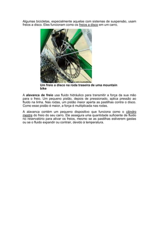 Algumas bicicletas, especialmente aquelas com sistemas de suspensão, usam 
freios a disco. Eles funcionam como os freios a disco em um carro. 
Um freio a disco na roda traseira de uma mountain 
bike 
A alavanca de freio usa fluido hidráulico para transmitir a força da sua mão 
para o freio. Um pequeno pistão, depois de pressionado, aplica pressão ao 
fluido na linha. Nas rodas, um pistão maior aperta as pastilhas contra o disco. 
Como esse pistão é maior, a força é multiplicada nas rodas. 
A alavanca contém um pequeno dispositivo que funciona como o cilindro 
mestre do freio do seu carro. Ele assegura uma quantidade suficiente de fluido 
no reservatório para ativar os freios, mesmo se as pastilhas estiverem gastas 
ou se o fluido expandir ou contrair, devido à temperatura. 
Conheça Nossos Cursos 
http://cursosdeelite.com.br/ 
 