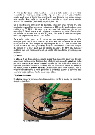 A idéia de ter todas estas marchas é que o ciclista pedale em um ritmo 
constante (cadência), não importando o tipo de inclinação em que a bicicleta 
esteja. Você pode entender isto imaginando uma bicicleta que possui apenas 
uma marcha. Nela, cada vez que você faz uma volta no pedal, a roda traseira 
também faz uma volta (relação de engrenagem 1:1). 
Se a roda traseira tem 66 cm de diâmetro, então em uma marcha 1:1, uma 
revolução do pedal faz com que a roda percorra 207 cm. Se você pedalar numa 
cadência de 50 RPM, a bicicleta pode percorrer 103 metros por minuto. Isso 
equivale a 6,2 km/h, que é a velocidade de uma pessoa andando. É uma ótima 
velocidade para subir uma ladeira íngreme, mas não é recomendada para 
descidas ou pedaladas em um chão plano. 
Para andar mais rápido, você precisa de uma engrenagem diferente. Por 
exemplo, para descer uma ladeira a 40 km/h em uma cadência de 50 RPM, 
você precisa de uma relação de engrenagem de 6:5:1. Uma bicicleta com 
muitas marchas dá uma quantidade maior de incrementos entre uma relação 
de marcha 1:1 e 6:5:1 para que se consiga pedalar a 50 RPM (ou qualquer 
cadência que seja mais confortável pra você), não importando a velocidade da 
bicicleta. 
O câmbio 
O câmbio é um dispositivo que muda as marchas movendo a corrente de uma 
roda motriz para a outra. Existem dois câmbios: um na parte traseira e outro 
na parte dianteira. A maior relação (aquela em que a bicicleta anda mais 
rápido) é produzida quando a corrente está na maior roda motriz, na frente; e 
na menor, atrás. A menor relação (é mais fácil para subir ladeiras, mas a 
velocidade da bicicleta é muito pequena) é produzida quando a corrente está 
na menor roda motriz na frente, e na maior, atrás. 
Câmbio traseiro 
O câmbio traseiro tem duas funções principais: manter a tensão da corrente e 
mudar as marchas. 
O câmbio traseiro 
 