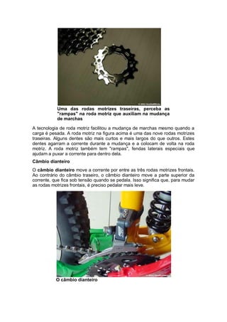 Uma das rodas motrizes traseiras, perceba as 
"rampas" na roda motriz que auxiliam na mudança 
de marchas 
A tecnologia de roda motriz facilitou a mudança de marchas mesmo quando a 
carga é pesada. A roda motriz na figura acima é uma das nove rodas motrizes 
traseiras. Alguns dentes são mais curtos e mais largos do que outros. Estes 
dentes agarram a corrente durante a mudança e a colocam de volta na roda 
motriz. A roda motriz também tem "rampas", fendas laterais especiais que 
ajudam a puxar a corrente para dentro dela. 
Câmbio dianteiro 
O câmbio dianteiro move a corrente por entre as três rodas motrizes frontais. 
Ao contrário do câmbio traseiro, o câmbio dianteiro move a parte superior da 
corrente, que fica sob tensão quando se pedala. Isso significa que, para mudar 
as rodas motrizes frontais, é preciso pedalar mais leve. 
O câmbio dianteiro 
 