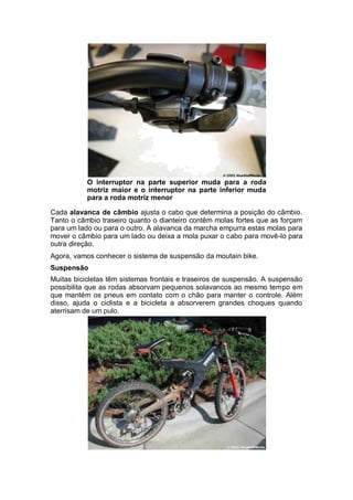 O interruptor na parte superior muda para a roda 
motriz maior e o interruptor na parte inferior muda 
para a roda motriz menor 
Cada alavanca de câmbio ajusta o cabo que determina a posição do câmbio. 
Tanto o câmbio traseiro quanto o dianteiro contêm molas fortes que as forçam 
para um lado ou para o outro. A alavanca da marcha empurra estas molas para 
mover o câmbio para um lado ou deixa a mola puxar o cabo para movê-lo para 
outra direção. 
Agora, vamos conhecer o sistema de suspensão da moutain bike. 
Suspensão 
Muitas bicicletas têm sistemas frontais e traseiros de suspensão. A suspensão 
possibilita que as rodas absorvam pequenos solavancos ao mesmo tempo em 
que mantém os pneus em contato com o chão para manter o controle. Além 
disso, ajuda o ciclista e a bicicleta a absorverem grandes choques quando 
aterrisam de um pulo. 
 
