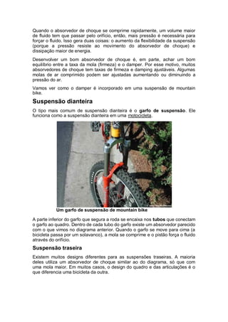 Quando o absorvedor de choque se comprime rapidamente, um volume maior 
de fluido tem que passar pelo orifício, então, mais pressão é necessária para 
forçar o fluido. Isso gera duas coisas: o aumento da flexibilidade da suspensão 
(porque a pressão resiste ao movimento do absorvedor de choque) e 
dissipação maior de energia. 
Desenvolver um bom absorvedor de choque é, em parte, achar um bom 
equilíbrio entre a taxa da mola (firmeza) e o damper. Por esse motivo, muitos 
absorvedores de choque tem taxas de firmeza e damping ajustáveis. Algumas 
molas de ar comprimido podem ser ajustadas aumentando ou diminuindo a 
pressão do ar. 
Vamos ver como o damper é incorporado em uma suspensão de mountain 
bike. 
Suspensão dianteira 
O tipo mais comum de suspensão dianteira é o garfo de suspensão. Ele 
funciona como a suspensão dianteira em uma motocicleta. 
Um garfo de suspensão de mountain bike 
A parte inferior do garfo que segura a roda se encaixa nos tubos que conectam 
o garfo ao quadro. Dentro de cada tubo do garfo existe um absorvedor parecido 
com o que vimos no diagrama anterior. Quando o garfo se move para cima (a 
bicicleta passa por um solavanco), a mola se comprime e o pistão força o fluido 
através do orifício. 
Suspensão traseira 
Existem muitos designs diferentes para as suspensões traseiras. A maioria 
deles utiliza um absorvedor de choque similar ao do diagrama, só que com 
uma mola maior. Em muitos casos, o design do quadro e das articulações é o 
que diferencia uma bicicleta da outra. 
 