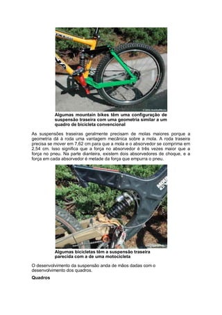 Algumas mountain bikes têm uma configuração de 
suspensão traseira com uma geometria similar a um 
quadro de bicicleta convencional 
As suspensões traseiras geralmente precisam de molas maiores porque a 
geometria dá à roda uma vantagem mecânica sobre a mola. A roda traseira 
precisa se mover em 7,62 cm para que a mola e o absorvedor se comprima em 
2,54 cm. Isso significa que a força no absorvedor é três vezes maior que a 
força no pneu. Na parte dianteira, existem dois absorvedores de choque, e a 
força em cada absorvedor é metade da força que empurra o pneu. 
Algumas bicicletas têm a suspensão traseira 
parecida com a de uma motocicleta 
O desenvolvimento da suspensão anda de mãos dadas com o 
desenvolvimento dos quadros. 
Quadros 
 