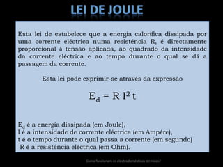 lei de JouleEsta lei de estabelece que a energia calorífica dissipada por uma corrente eléctrica numa resistência R, é directamente proporcional à tensão aplicada, ao quadrado da intensidade da corrente eléctrica e ao tempo durante o qual se dá a passagem da corrente.Esta lei pode exprimir-se através da expressãoEd = R I2 tEdé a energia dissipada (em Joule), I é a intensidade de corrente eléctrica (em Ampére), t é o tempo durante o qual passa a corrente (em segundo)  R é a resistência eléctrica (em Ohm). Como funcionam os electrodomésticos térmicos?