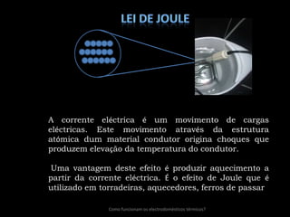 lei de JouleA corrente eléctrica é um movimento de cargas eléctricas. Este movimento através da estrutura atómica dum material condutor origina choques que produzem elevação da temperatura do condutor. Uma vantagem deste efeito é produzir aquecimento a partir da corrente eléctrica. É o efeito de Joule que é utilizado em torradeiras, aquecedores, ferros de passar Como funcionam os electrodomésticos térmicos?