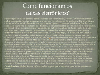 Se você apostou que o cérebro desse sistema é um computador, acertou. O microprocessador
embutido na máquina faz a mesma coisa que um caixa humano faz no banco. Ele identifica o
cliente, confere se há saldo suficiente para sacar a grana, transmite as informações do valor
solicitado e autoriza a liberação do "dindim". E o mais importante: como um bom funcionário,
ele possui vários mecanismos para garantir que o cliente receba o dinheiro exato, nem um
centavo a mais, nem a menos. Mesmo assim, apesar de o sistema apresentar um número
relativamente baixo de falhas, elas acontecem. E aí, meu amigo, é a maior dor de cabeça. Se
você der o azar de receber notas a menos, só será ressarcido se conseguir provar que isso
aconteceu (quando a agência ainda está aberta, o jeito mais fácil é avisar algum funcionário do
banco logo depois do saque). Mas, se você sair com uma bufunfa extra, quem pagará a
diferença é o funcionário responsável pelo reabastecimento de notas (como é quase impossível
que duas notas saiam coladas, a maior fonte de erros é a falha humana, quando alguém coloca
notas de 50 reais no compartimento que guarda cédulas de 10 reais, por exemplo). Os
primeiros caixas eletrônicos foram criados na década de 30, mas o sistema só ficou eficiente e
seguro nos anos 60. A partir daí, essas máquinas invadiram os bancos. Apenas nos Estados
Unidos, há 352 mil caixas eletrônicos espalhados em lanchonetes, estádios, shoppings,
hospitais e, claro, bancos. Mas o custo social dessa comodidade é alto. De acordo com o
Sindicato dos Bancários de São Paulo e da Federação Brasileira de Bancos, o total de caixas
eletrônicos no país subiu de 3,4 mil para 24,4 mil nos últimos dez anos. No mesmo período,
segundo o Dieese, nada menos que 158 mil bancários foram para o olho da rua.
Caminho das cédulas Sensor infravermelho impede que a máquina solte notas a mais ou a
menos
 