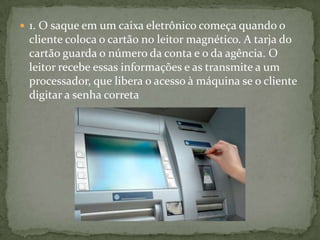  1. O saque em um caixa eletrônico começa quando o
cliente coloca o cartão no leitor magnético. A tarja do
cartão guarda o número da conta e o da agência. O
leitor recebe essas informações e as transmite a um
processador, que libera o acesso à máquina se o cliente
digitar a senha correta
 