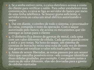  2. Se a senha estiver certa, o caixa eletrônico acessa a conta
do cliente para verificar o saldo. Para saber estabelecer essa
comunicação, o caixa se liga ao servidor do banco por meio
de uma linha telefônica. Se houver grana suficiente, o
servidor envia ao caixa um sinal elétrico autorizando o
saque
 3. Daí em diante, o cérebro de todo o sistema, o processador
do caixa, comanda o resto da operação. Com o saque
autorizado pelo banco, ele aciona os mecanismos que vão
entregar as notas para o cliente
 4. O dinheiro fica dentro de gavetas de metal, cada uma
com um valor diferente de cédula. Cada gaveta guarda entre
2 mil e 2 200 notas. Na hora do saque, um sistema de
correias de borracha retira uma nota de cada vez de dentro
das gavetas até totalizar o valor solicitado pelo cliente
 5. Antes de serem liberadas, as notas passam por um sensor
ótico que vasculha possíveis erros —ele consegue identificar
duas cédulas grudadas, por exemplo. Caso passem notas a
mais ou de valor diferente, elas são desviadas para a gaveta
de cédulas rejeitadas
 