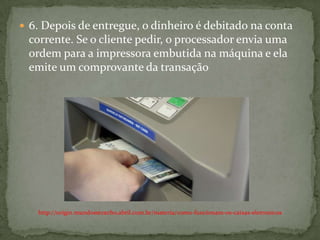  6. Depois de entregue, o dinheiro é debitado na conta
corrente. Se o cliente pedir, o processador envia uma
ordem para a impressora embutida na máquina e ela
emite um comprovante da transação
http://origin.mundoestranho.abril.com.br/materia/como-funcionam-os-caixas-eletronicos
 