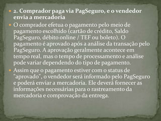  2. Comprador paga via PagSeguro, e o vendedor
envia a mercadoria
 O comprador efetua o pagamento pelo meio de
pagamento escolhido (cartão de crédito, Saldo
PagSeguro, débito online / TEF ou boleto). O
pagamento é aprovado após a análise da transação pelo
PagSeguro. A aprovação geralmente acontece em
tempo real, mas o tempo de processamento e análise
pode variar dependendo do tipo de pagamento.
 Assim que o pagamento estiver com o status de
"aprovado", o vendedor será informado pelo PagSeguro
e poderá enviar a mercadoria. Ele deverá fornecer as
informações necessárias para o rastreamento da
mercadoria e comprovação da entrega.
 