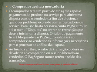  3. Comprador aceita a mercadoria
 O comprador terá um prazo de até 14 dias após o
pagamento do produto ou serviço para abrir uma
disputa contra o vendedor, a fim de solucionar
qualquer problema ocorrido com a mercadoria ou
serviço. Para isso basta acessar a conta PagSeguro, ir
até o menu “Disputas” ou entrar na transação que
deseja iniciar uma disputa. O valor do pagamento
ficará bloqueado e o PagSeguro solicitará ao
comprador e ao vendedor as informações necessárias
para o processo de análise da disputa.
 Ao final da análise, o valor da transação poderá ser
devolvida ao comprador, ou o saldo liberado ao
vendedor. O PagSeguro nunca retém o saldo das
transações.
https://pagseguro.uol.com.br/para_voce/passo_a_passo.jhtml#rmcl
 
