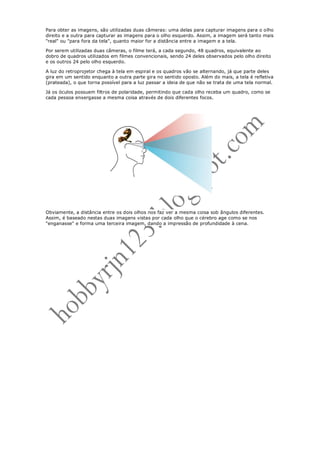 Para obter as imagens, são utilizadas duas câmeras: uma delas para capturar imagens para o olho
direito e a outra para capturar as imagens para o olho esquerdo. Assim, a imagem será tanto mais
"real" ou "para fora da tela", quanto maior for a distância entre a imagem e a tela.

Por serem utilizadas duas câmeras, o filme terá, a cada segundo, 48 quadros, equivalente ao
dobro de quadros utilizados em filmes convencionais, sendo 24 deles observados pelo olho direito
e os outros 24 pelo olho esquerdo.

A luz do retroprojetor chega à tela em espiral e os quadros vão se alternando, já que parte deles
gira em um sentido enquanto a outra parte gira no sentido oposto. Além do mais, a tela é refletiva
(prateada), o que torna possível para a luz passar a ideia de que não se trata de uma tela normal.

Já os óculos possuem filtros de polaridade, permitindo que cada olho receba um quadro, como se
cada pessoa enxergasse a mesma coisa através de dois diferentes focos.




Obviamente, a distância entre os dois olhos nos faz ver a mesma coisa sob ângulos diferentes.
Assim, é baseado nestas duas imagens vistas por cada olho que o cérebro age como se nos
"enganasse" e forma uma terceira imagem, dando a impressão de profundidade à cena.
 