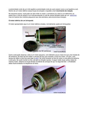 a extremidade norte de um ímã repelirá a extremidade norte do outro (assim como a sul repelirá a sul).
Dentro de um motor elétrico essas forças de atração e repulsão criam movimento de rotação.
No esquema acima, você pode ver dois ímãs no motor: a armadura (ou rotor) é um eletroímã, ao
passo que o ímã de campo é um ímã permanente (o ímã de campo também pode ser um eletroímã,
mas na maioria dos motores pequenos isso não acontece, para economizar energia).

O motor elétrico de um brinquedo

O motor apresentado aqui é um motor elétrico simples, normalmente usado em brinquedos:




Como você pode observar, este é um motor pequeno, com diâmetro pouco maior do que uma moeda de
50 centavos. Do lado de fora estão a carcaça de aço que compõe o corpo do motor, um eixo, uma
tampa de náilon e dois fios para ligar à pilha. Se você conectar os fios do motor a uma pilha de lanterna,
o eixo gira. Se você inverter os fios, ele gira na direção oposta. A seguir estão duas outras vistas do
mesmo motor. Observe as duas fendas na lateral da carcaça de aço na segunda foto - a finalidade
delas ficará evidente na seqüência do texto.
 
