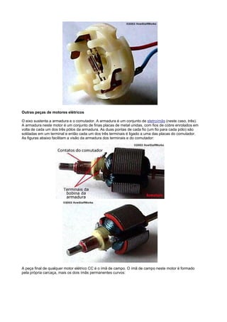 Outras peças de motores elétricos

O eixo sustenta a armadura e o comutador. A armadura é um conjunto de eletroímãs (neste caso, três).
A armadura neste motor é um conjunto de finas placas de metal unidas, com fios de cobre enrolados em
volta de cada um dos três pólos da armadura. As duas pontas de cada fio (um fio para cada pólo) são
soldadas em um terminal e então cada um dos três terminais é ligado a uma das placas do comutador.
As figuras abaixo facilitam a visão da armadura dos terminais e do comutador:




A peça final de qualquer motor elétrico CC é o ímã de campo. O ímã de campo neste motor é formado
pela própria carcaça, mais os dois ímãs permanentes curvos:
 