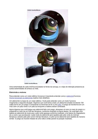 Uma extremidade de cada ímã fica encostada na fenda da carcaça, e o clipe de retenção pressiona as
outras extremidades de ambos os ímãs .

Eletroímãs e motores

Para entender como um motor elétrico funciona é importante entender como o eletroímã funciona.
(Como funcionam os eletroímãs explica mais detalhes).
Um eletroímã é a base de um motor elétrico. Você pode entender como um motor funciona
imaginando a seguinte situação. Digamos que você tenha criado um eletroímã simples enrolando 100
voltas de fio em um prego e conectando os terminais do fio a uma pilha. O prego se transforma em um
ímã e tem um pólo norte e um pólo sul enquanto a bateria estiver conectada.
Agora digamos que você pegue seu eletroímã feito com prego, atravesse um eixo no meio do prego e o
suspenda no meio de um ímã tipo ferradura, conforme mostrado na figura abaixo. Se você ligar uma
bateria ao eletroímã de modo que o pólo norte apareça conforme mostrado, a lei básica do magnetismo
diz a você o que acontecerá: o pólo norte do eletroímã será repelido pelo pólo norte do ímã tipo
ferradura e atraído pelo pólo sul do ímã tipo ferradura. O pólo sul do eletroímã será repelido de maneira
similar. O prego se moverá metade de uma volta e então parará na posição mostrada.
 