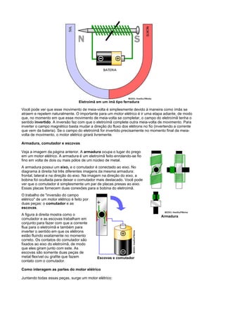 Eletroímã em um ímã tipo ferradura

Você pode ver que esse movimento de meia-volta é simplesmente devido à maneira como ímãs se
atraem e repelem naturalmente. O importante para um motor elétrico é ir uma etapa adiante, de modo
que, no momento em que esse movimento de meia-volta se completar, o campo do eletroímã tenha o
sentido invertido. A inversão faz com que o eletroímã complete outra meia-volta de movimento. Para
inverter o campo magnético basta mudar a direção do fluxo dos elétrons no fio (invertendo a corrente
que vem da bateria). Se o campo do eletroímã for invertido precisamente no momento final da meia-
volta de movimento, o motor elétrico girará livremente.

Armadura, comutador e escovas

Veja a imagem da página anterior. A armadura ocupa o lugar do prego
em um motor elétrico. A armadura é um eletroímã feito enrolando-se fio
fino em volta de dois ou mais pólos de um núcleo de metal.
A armadura possui um eixo, e o comutador é conectado ao eixo. No
diagrama à direita há três diferentes imagens da mesma armadura:
frontal, lateral e na direção do eixo. Na imagem na direção do eixo, a
bobina foi ocultada para deixar o comutador mais destacado. Você pode
ver que o comutador é simplesmente um par de placas presas ao eixo.
Essas placas fornecem duas conexões para a bobina do eletroímã.
O trabalho de "inversão do campo
elétrico" de um motor elétrico é feito por
duas peças: o comutador e as
escovas.
A figura à direita mostra como o                                                 Armadura
comutador e as escovas trabalham em
conjunto para fazer com que a corrente
flua para o eletroímã e também para
inverter o sentido em que os elétrons
estão fluindo exatamente no momento
correto. Os contatos do comutador são
fixados ao eixo do eletroímã, de modo
que eles giram junto com este. As
escovas são somente duas peças de
metal flexível ou grafite que fazem           Escovas e comutador
contato com o comutador.

Como interagem as partes do motor elétrico

Juntando todas essas peças, surge um motor elétrico:
 