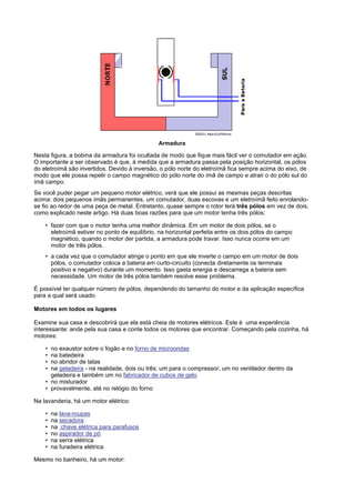 Armadura

Nesta figura, a bobina da armadura foi ocultada de modo que fique mais fácil ver o comutador em ação.
O importante a ser observado é que, à medida que a armadura passa pela posição horizontal, os pólos
do eletroímã são invertidos. Devido à inversão, o pólo norte do eletroímã fica sempre acima do eixo, de
modo que ele possa repelir o campo magnético do pólo norte do ímã de campo e atrair o do pólo sul do
ímã campo.
Se você puder pegar um pequeno motor elétrico, verá que ele possui as mesmas peças descritas
acima: dois pequenos ímãs permanentes, um comutador, duas escovas e um eletroímã feito enrolando-
se fio ao redor de uma peça de metal. Entretanto, quase sempre o rotor terá três pólos em vez de dois,
como explicado neste artigo. Há duas boas razões para que um motor tenha três pólos:

    • fazer com que o motor tenha uma melhor dinâmica. Em um motor de dois pólos, se o
      eletroímã estiver no ponto de equilíbrio, na horizontal perfeita entre os dois pólos do campo
      magnético, quando o motor der partida, a armadura pode travar. Isso nunca ocorre em um
      motor de três pólos.
    • a cada vez que o comutador atinge o ponto em que ele inverte o campo em um motor de dois
      pólos, o comutador coloca a bateria em curto-circuito (conecta diretamente os terminais
      positivo e negativo) durante um momento. Isso gasta energia e descarrega a bateria sem
      necessidade. Um motor de três pólos também resolve esse problema.

É possível ter qualquer número de pólos, dependendo do tamanho do motor e da aplicação específica
para a qual será usado.

Motores em todos os lugares

Examine sua casa e descobrirá que ela está cheia de motores elétricos. Este é uma experiência
interessante: ande pela sua casa e conte todos os motores que encontrar. Começando pela cozinha, há
motores:

    • no exaustor sobre o fogão e no forno de microondas
    • na batedeira
    • no abridor de latas
    • na geladeira - na realidade, dois ou três: um para o compressor, um no ventilador dentro da
      geladeira e também um no fabricador de cubos de gelo
    • no misturador
    • provavelmente, até no relógio do forno

Na lavanderia, há um motor elétrico:

    •   na lava-roupas
    •   na secadora
    •   na chave elétrica para parafusos
    •   no aspirador de pó
    •   na serra elétrica
    •   na furadeira elétrica

Mesmo no banheiro, há um motor:
 
