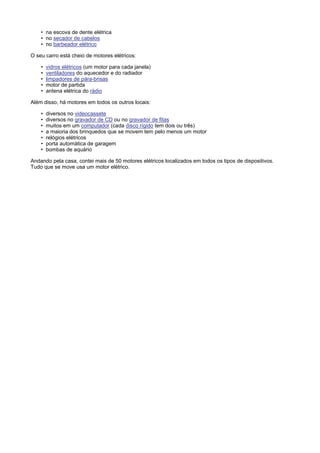 • na escova de dente elétrica
    • no secador de cabelos
    • no barbeador elétrico

O seu carro está cheio de motores elétricos:

    •   vidros elétricos (um motor para cada janela)
    •   ventiladores do aquecedor e do radiador
    •   limpadores de pára-brisas
    •   motor de partida
    •   antena elétrica do rádio

Além disso, há motores em todos os outros locais:

    •   diversos no videocassete
    •   diversos no gravador de CD ou no gravador de fitas
    •   muitos em um computador (cada disco rígido tem dois ou três)
    •   a maioria dos brinquedos que se movem tem pelo menos um motor
    •   relógios elétricos
    •   porta automática de garagem
    •   bombas de aquário

Andando pela casa, contei mais de 50 motores elétricos localizados em todos os tipos de dispositivos.
Tudo que se move usa um motor elétrico.
 