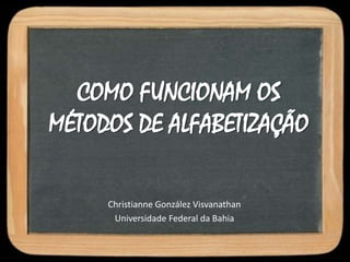 COMO FUNCIONAM OS
MÉTODOS DE ALFABETIZAÇÃO
Christianne González Visvanathan
Universidade Federal da Bahia
 