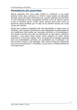 Como Funcionam os Pesticidas
2011 Carlos Alberto T. Alves
10
Persistência dos pesticidas
Alguns pesticidas têm uma acção residual e continuam a sua acção
durante vários dias, semanas ou mesmo meses depois da aplicação.
Exemplo disso são alguns herbicidas que, quando aplicados permanecem
no solo matando as ervas emergentes durante o ciclo de vida da cultura
e que se mantém activo, muitas vezes, durante anos assim como as
barreiras contra térmitas que no caso de se mantêm activas por muito
tempo nos edifícios.
Muitos dos modernos pesticidas não são persistentes a longo prazo no
ambiente. Eles actuam rapidamente e são degradados transformando-se
em substâncias não tóxicas, por processos químicos ou microbiológicos.
Isto ajuda a prevenir que eles se mantenham no solo após a colheita e
exerçam a sua acção sobre outras novas colheitas ou sobre outros
organismos. A forma ou rapidez como um pesticida se degrada, depende
das suas propriedades químicas, da quantidade que é aplicada e da
forma como é feita a sua aplicação, bem como de factores ambientais
tais como a temperatura, a humidade, o ph do solo e a disponibilidade de
microrganismos.
 