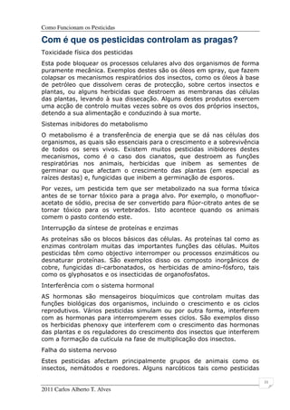 Como Funcionam os Pesticidas
2011 Carlos Alberto T. Alves
11
Com é que os pesticidas controlam as pragas?
Toxicidade física dos pesticidas
Esta pode bloquear os processos celulares alvo dos organismos de forma
puramente mecânica. Exemplos destes são os óleos em spray, que fazem
colapsar os mecanismos respiratórios dos insectos, como os óleos à base
de petróleo que dissolvem ceras de protecção, sobre certos insectos e
plantas, ou alguns herbicidas que destroem as membranas das células
das plantas, levando à sua dissecação. Alguns destes produtos exercem
uma acção de controlo muitas vezes sobre os ovos dos próprios insectos,
detendo a sua alimentação e conduzindo à sua morte.
Sistemas inibidores do metabolismo
O metabolismo é a transferência de energia que se dá nas células dos
organismos, as quais são essenciais para o crescimento e a sobrevivência
de todos os seres vivos. Existem muitos pesticidas inibidores destes
mecanismos, como é o caso dos cianatos, que destroem as funções
respiratórias nos animais, herbicidas que inibem as sementes de
germinar ou que afectam o crescimento das plantas (em especial as
raízes destas) e, fungicidas que inibem a germinação de esporos.
Por vezes, um pesticida tem que ser metabolizado na sua forma tóxica
antes de se tornar tóxico para a praga alvo. Por exemplo, o monofluor-
acetato de sódio, precisa de ser convertido para flúor-citrato antes de se
tornar tóxico para os vertebrados. Isto acontece quando os animais
comem o pasto contendo este.
Interrupção da síntese de proteínas e enzimas
As proteínas são os blocos básicos das células. As proteínas tal como as
enzimas controlam muitas das importantes funções das células. Muitos
pesticidas têm como objectivo interromper ou processos enzimáticos ou
desnaturar proteínas. São exemplos disso os composto inorgânicos de
cobre, fungicidas di-carbonatados, os herbicidas de amino-fósforo, tais
como os glyphosatos e os insecticidas de organofosfatos.
Interferência com o sistema hormonal
AS hormonas são mensageiros bioquímicos que controlam muitas das
funções biológicas dos organismos, incluindo o crescimento e os ciclos
reprodutivos. Vários pesticidas simulam ou por outra forma, interferem
com as hormonas para interromperem esses ciclos. São exemplos disso
os herbicidas phenoxy que interferem com o crescimento das hormonas
das plantas e os reguladores do crescimento dos insectos que interferem
com a formação da cutícula na fase de multiplicação dos insectos.
Falha do sistema nervoso
Estes pesticidas afectam principalmente grupos de animais como os
insectos, nemátodos e roedores. Alguns narcóticos tais como pesticidas
 