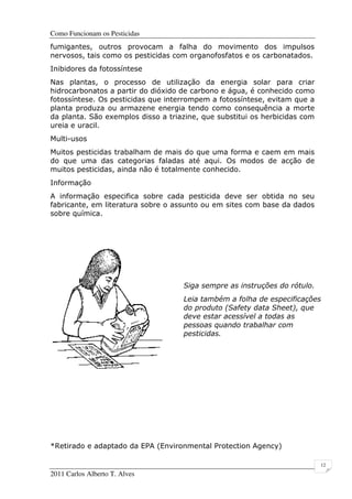 Como Funcionam os Pesticidas
2011 Carlos Alberto T. Alves
12
fumigantes, outros provocam a falha do movimento dos impulsos
nervosos, tais como os pesticidas com organofosfatos e os carbonatados.
Inibidores da fotossíntese
Nas plantas, o processo de utilização da energia solar para criar
hidrocarbonatos a partir do dióxido de carbono e água, é conhecido como
fotossíntese. Os pesticidas que interrompem a fotossíntese, evitam que a
planta produza ou armazene energia tendo como consequência a morte
da planta. São exemplos disso a triazine, que substitui os herbicidas com
ureia e uracil.
Multi-usos
Muitos pesticidas trabalham de mais do que uma forma e caem em mais
do que uma das categorias faladas até aqui. Os modos de acção de
muitos pesticidas, ainda não é totalmente conhecido.
Informação
A informação especifica sobre cada pesticida deve ser obtida no seu
fabricante, em literatura sobre o assunto ou em sites com base da dados
sobre química.
Siga sempre as instruções do rótulo.
Leia também a folha de especificações
do produto (Safety data Sheet), que
deve estar acessível a todas as
pessoas quando trabalhar com
pesticidas.
*Retirado e adaptado da EPA (Environmental Protection Agency)
 