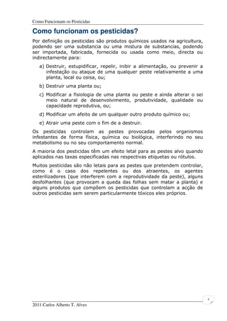 Como Funcionam os Pesticidas
2011 Carlos Alberto T. Alves
4
Como funcionam os pesticidas?
Por definição os pesticidas são produtos químicos usados na agricultura,
podendo ser uma substancia ou uma mistura de substancias, podendo
ser importada, fabricada, fornecida ou usada como meio, directa ou
indirectamente para:
a) Destruir, estupidificar, repelir, inibir a alimentação, ou prevenir a
infestação ou ataque de uma qualquer peste relativamente a uma
planta, local ou coisa, ou;
b) Destruir uma planta ou;
c) Modificar a fisiologia de uma planta ou peste e ainda alterar o sei
meio natural de desenvolvimento, produtividade, qualidade ou
capacidade reprodutiva, ou;
d) Modificar um afeito de um qualquer outro produto químico ou;
e) Atrair uma peste com o fim de a destruir.
Os pesticidas controlam as pestes provocadas pelos organismos
infestantes de forma física, química ou biológica, interferindo no seu
metabolismo ou no seu comportamento normal.
A maioria dos pesticidas têm um efeito letal para as pestes alvo quando
aplicados nas taxas especificadas nas respectivas etiquetas ou rótulos.
Muitos pesticidas são não letais para as pestes que pretendem controlar,
como é o caso dos repelentes ou dos atraentes, os agentes
esterilizadores (que interferem com a reprodutividade da peste), alguns
desfolhantes (que provocam a queda das folhas sem matar a planta) e
alguns produtos que compõem os pesticidas que controlam a acção de
outros pesticidas sem serem particularmente tóxicos eles próprios.
 