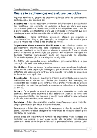 Como Funcionam os Pesticidas
2011 Carlos Alberto T. Alves
5
Quais são as diferenças entre alguns pesticidas
Algumas famílias ou grupos de produtos químicos que são considerados
pesticidas são, por exemplo os:
Bactericidas – Estes destroem, suprimem ou previnem o alastramento
das bactérias, por exemplo, os químicos à base de cloro que para
piscinas e os produtos usados nos jardins e nas orquídeas para controlar
a peste negra. Desinfectantes para uso doméstico e industrial que são
usados para uso exclusivo e não são considerados pesticidas.
Fungicidas – Estes controlam, destroem, atacam ou regulam o
crescimento dos fungos, por exemplo, os fungicidas são usados para
tratar o míldio nas vinhas e nas árvores de frutos.
Organismos Geneticamente Modificados – As colheitas podem ser
geneticamente modificadas para incorporar resistência a pestes e
doenças, tolerância a herbicidas ou atrasar a queda do fruto ou ainda
alterar o período de florestação das plantas. Por exemplo, um gene da
Bactéria “bacillus thuringiensis” pode ser incorporado no algodão,
fornecendo a protecção contra a lagarta do algodão.
Os OGM’s são regulados pelas autoridades governamentais e a sua
utilização não está isenta de polémicas.
Herbicidas – Estes destroem, suprimem ou previnem a disseminação de
ervas ou de outra vegetação indesejada, por exemplo, os herbicidas de
glifosfato são usados para controlar uma grande variedade de ervas nos
jardins e terrenos agrícolas.
Insecticidas – Destroem, suprimem, inibem a alimentação ou previnem
infestações ou o ataque das plantas por insectos. Por exemplo, os
insecticidas são usados para controlar uma grande variedade de pestes
provocadas por insectos, podendo apresentar-se sob a forma de líquidos
ou em pó.
Lures – Estes produtos químicos promovem a atracção da peste ao
pesticida, tendo como objectivo a sua destruição. Apenas os lures com
base na alimentação, por exemplo o queijo numa ratoeira, são excluídos
e não são considerados como pesticidas.
Raticidas – Estes são pesticidas usados especificamente para controlar
pragas provocadas por ratos e outros roedores.
Repelentes – Estes têm uma função repelente e não de destruição da
peste. Incluem-se nesta categoria os repelentes de insectos usados para
combater os mesmos.
Existe ainda um determinado número de organismos vivos capazes de
controlar as pestes e, por essa razão são também considerados
pesticidas. Estes usam-se para controlar a proliferação dos coelhos , por
 