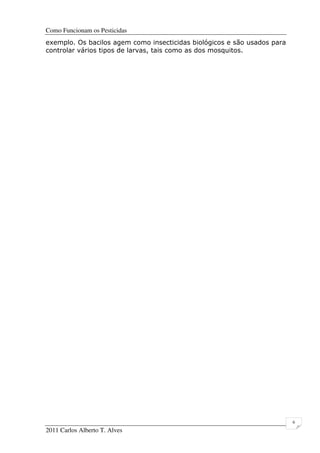 Como Funcionam os Pesticidas
2011 Carlos Alberto T. Alves
6
exemplo. Os bacilos agem como insecticidas biológicos e são usados para
controlar vários tipos de larvas, tais como as dos mosquitos.
 