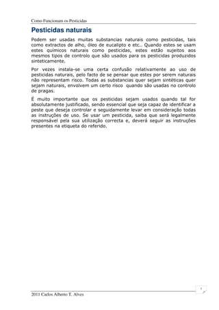 Como Funcionam os Pesticidas
2011 Carlos Alberto T. Alves
7
Pesticidas naturais
Podem ser usadas muitas substancias naturais como pesticidas, tais
como extractos de alho, óleo de eucalipto e etc.. Quando estes se usam
estes químicos naturais como pesticidas, estes estão sujeitos aos
mesmos tipos de controlo que são usados para os pesticidas produzidos
sinteticamente.
Por vezes instala-se uma certa confusão relativamente ao uso de
pesticidas naturais, pelo facto de se pensar que estes por serem naturais
não representam risco. Todas as substancias quer sejam sintéticas quer
sejam naturais, envolvem um certo risco quando são usadas no controlo
de pragas.
É muito importante que os pesticidas sejam usados quando tal for
absolutamente justificado, sendo essencial que seja capaz de identificar a
peste que deseja controlar e seguidamente levar em consideração todas
as instruções de uso. Se usar um pesticida, saiba que será legalmente
responsável pela sua utilização correcta e, deverá seguir as instruções
presentes na etiqueta do referido.
 