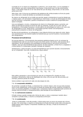 A pressão do ar no interior do refrigerador é uniforme e, em virtude disso, o ar do congelador e
dos arredores, que está a temperaturas mais baixas, é mais denso que o ar das outras partes.
Assim, o fato desta massa de ar ser mais densa faz que ela desça, empurrando o ar das outras
partes para cima.

Além disso, não é à toa que as prateleiras das geladeiras são confeccionadas na forma de grade:
isso é feito com o intuito de facilitar as correntes de convecção.

No interior do refrigerador há um botão que permite regular a temperatura na qual se deseja que
o sistema opere. Um termostato é responsável por interromper o circuito de alimentação do motor
que faz funcionar o compressor, quando a temperatura na qual o sistema foi programado para
operar é atingida.

Uma vez desligado o circuito, a temperatura do interior do refrigerador passa a aumentar, por
efeito da absorção de energia na forma de calor do ambiente. A partir de um certo valor de
temperatura, o termostato reconecta o circuito elétrico de alimentação do motor e um novo ciclo
de refrigeração se inicia. Desta forma, o termostato permite manter uma temperatura
praticamente constante no interior do refrigerador.

Na ótica da termodinâmica, um refrigerador é uma máquina térmica que opera em ciclos. Agora,
nos concentraremos nas transformações termodinâmicas que ocorrem durante o funcionamento
dos refrigeradores.

Processos termodinâmicos
Em poucas palavras, o funcionamento das populares geladeiras baseia-se em um processo de
transferência de calor de uma fonte fria para uma fonte quente. No entanto, este processo não é
espontâneo: faz-se necessária uma quantidade de energia externa, que ocorre na forma de
trabalho, para que esta transferência seja possível. Só para explicitar, a fonte fria é o congelador e
a fonte quente é o condensador (também chamado de radiador).

Analisaremos, a partir de agora, os ciclos termodinâmicos que ocorrem durante o funcionamento
de um refrigerador. Para isso, consideremos a figura abaixo.




Este gráfico representa o ciclo envolvido por meio de um diagrama PV, dividido em cinco
processos. Obviamente, trata-se da idealização dos ciclos, uma vez que não são previstas, por
exemplo, possíveis perdas de energia.

Vamos analisar o que ocorre em cada uma das etapas do ciclo.

* 1 - 2: compressão adiabática

Ao aumentar a pressão do fluido, o compressor faz o volume reduzir. Uma vez que este processo
ocorre muito rapidamente, de forma que as perdas de energia são ínfimas, podemos considerá-lo
como um processo adiabático. O trabalho que o compressor realiza é responsável pelo aumento da
energia interna do fluido e, consequentemente, pela elevação de sua temperatura.

* 2 - 3: resfriamento isobárico

O fluido começa a perder energia sob a forma de calor e, como o compressor mantém alta e
constante a pressão deste, o volume e a temperatura diminuem.

* 3 - 4: condensação

 Ainda no condensador e sob alta pressão, o fluido perde mais um pouco de energia sob a forma
de calor. Por conta disso, o volume e a temperatura do fluido diminuem ainda mais e ele passa do
estado gasoso para o líquido. É importante ressaltar que, até aqui, o fluido se encontrava no
estado gasoso.
 