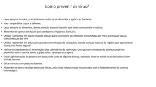 Como prevenir os vírus?
• Lavar sempre as mãos, principalmente antes de se alimentar e após ir ao banheiro.
• Não compartilhar copos e talheres.
• Lavar sempre os alimentos, dando atenção especial àqueles que serão consumidos in natura.
• Alimentar-se apenas em locais que obedecem a Vigilância Sanitária.
• Utilizar camisinha em todas relações sexuais para se prevenir de infecções transmitidas por meio da relação sexual,
como infecção por HIV.
• Utilizar repelentes em áreas com grande concentração de mosquitos, dando atenção especial às regiões que apresentam
mosquitos Aedes aegypti.
• Vacinar-se obedecendo ás orientações dos calendários de vacinação. Uma grande variedade de doenças pode ser
prevenida com a vacina, como a gripe, raiva, sarampo e catapora.
• Evitar aglomerações de pessoas em épocas de surto de alguma doença, exemplo, deve-se evitar locais fechados e com
muitas pessoas.
• Evitar contato com pessoas doentes.
• Alimentar-se bem e realizar exercícios físicos, pois esses hábitos estão relacionados com o fortalecimento do sistema
imunológico.
 