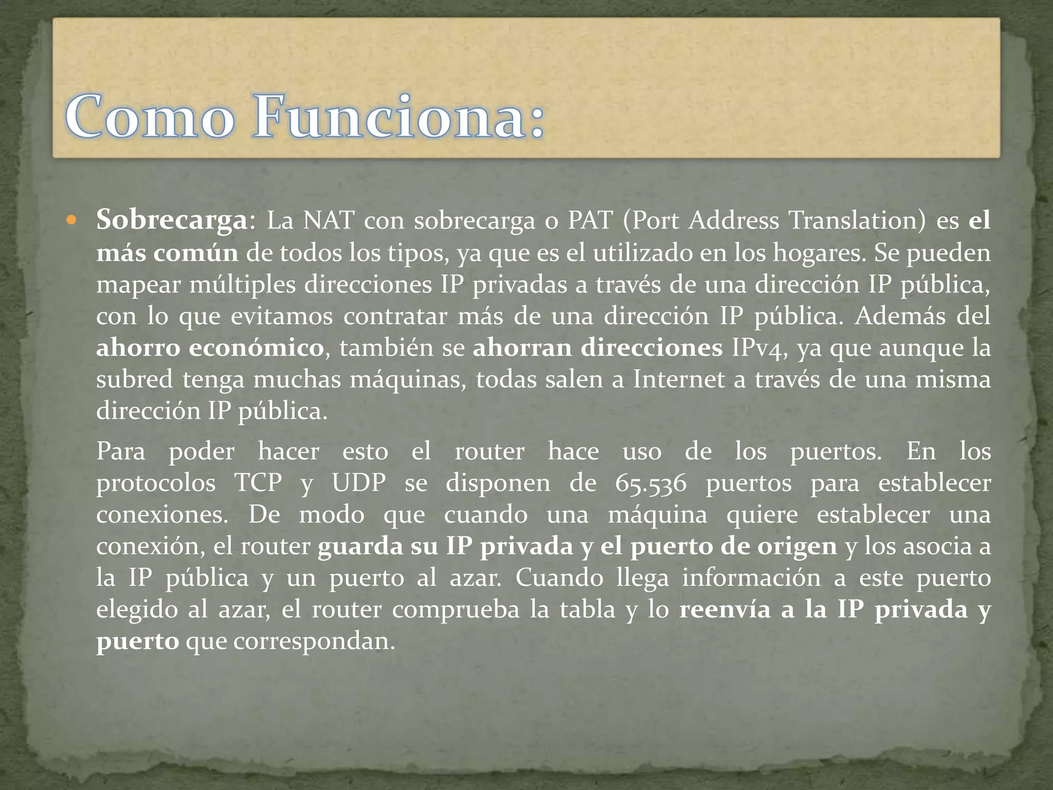  Sobrecarga: La NAT con sobrecarga o PAT (Port Address Translation) es el
más común de todos los tipos, ya que es el utilizado en los hogares. Se pueden
mapear múltiples direcciones IP privadas a través de una dirección IP pública,
con lo que evitamos contratar más de una dirección IP pública. Además del
ahorro económico, también se ahorran direcciones IPv4, ya que aunque la
subred tenga muchas máquinas, todas salen a Internet a través de una misma
dirección IP pública.
Para poder hacer esto el router hace uso de los puertos. En los
protocolos TCP y UDP se disponen de 65.536 puertos para establecer
conexiones. De modo que cuando una máquina quiere establecer una
conexión, el router guarda su IP privada y el puerto de origen y los asocia a
la IP pública y un puerto al azar. Cuando llega información a este puerto
elegido al azar, el router comprueba la tabla y lo reenvía a la IP privada y
puerto que correspondan.
 