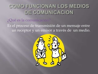 COMO FUNCIONAN LOS MEDIOS DE COMUNICACION ¿Qué es la comunicación? Es el proceso de transmisión de un mensaje entre un receptor y un emisor a través de  un medio. 