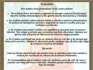 Propiedades

                 Este mudra tiene propiedades en los cuatro planos.

  1.    En el plano físico: introduce y regenera la energía corporal fortaleciendo
       nuestro sistema inmunológico y nos aporta mucha más fuerza y vitalidad.

 2. En el plano mental: calma nuestra mente y clarifica nuestros pensamientos.
    Armoniza los hemisferios derecho e izquierdo de nuestro cerebro para que
                             trabajen coordinados.

   3. En el plano emocional: establece un equilibrio y una gran paz en nuestro
 interior. Nos relaja y permite que serenemos nuestras emociones. Además nos
         aporta una sensación de liberación de nuestras cargas pesadas.

  4. En el plano espiritual: nos pone en contacto directo con dios y la energía que
tiene para nosotros. Además es ideal para pedir cualquier tipo de deseo que salga
                          de corazón a nuestra divinidad.

                                     Ejecución

 Como ya hemos mencionado este mudra tiene su máxima expresión cuando se
         realiza por encima de la cabeza con los brazos levantados.

  Te recomendamos que lo realices todas las mañanas antes de salir de casa, o
  cuando estés muy nervioso o alterado. También puedes utilizarlo si te sientes
                               bajo de energía.
 