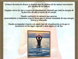 Primero levanta los brazos y después une las palmas de las manos suavemente
                          por encima de tu cabeza.

Después cierra los ojos y respira profundamente, dejando que toda la energía de
                    la posición circule a través de tu cuerpo.

                 Puedes realizarlo los minutos que quieras.
Generalmente se mantiene el gesto hasta que te sientas inundado de una energía
                             fresca y renovada.

    Puedes acompañar el gesto con algún tipo de visualización en la que te
           encuentres en un lugar sagrado o ante algún ser de luz.
 