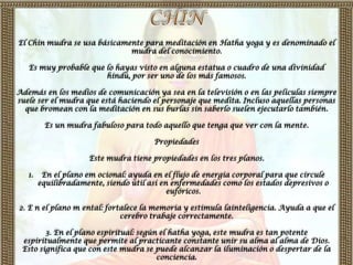 El Chin mudra se usa básicamente para meditación en Hatha yoga y es denominado el
                             mudra del conocimiento.

   Es muy probable que lo hayas visto en alguna estatua o cuadro de una divinidad
                       hindú, por ser uno de los más famosos.

Además en los medios de comunicación ya sea en la televisión o en las películas siempre
suele ser el mudra que está haciendo el personaje que medita. Incluso aquellas personas
  que bromean con la meditación en sus burlas sin saberlo suelen ejecutarlo también.

         Es un mudra fabuloso para todo aquello que tenga que ver con la mente.

                                       Propiedades

                     Este mudra tiene propiedades en los tres planos.

   1.    En el plano em ocional: ayuda en el flujo de energía corporal para que circule
        equilibradamente, siendo útil así en enfermedades como los estados depresivos o
                                            eufóricos.

2. E n el plano m ental: fortalece la memoria y estimula lainteligencia. Ayuda a que el
                             cerebro trabaje correctamente.

        3. En el plano espiritual: según el hatha yoga, este mudra es tan potente
 espiritualmente que permite al practicante constante unir su alma al alma de Dios.
 Esto significa que con este mudra se puede alcanzar la iluminación o despertar de la
                                        conciencia.
 